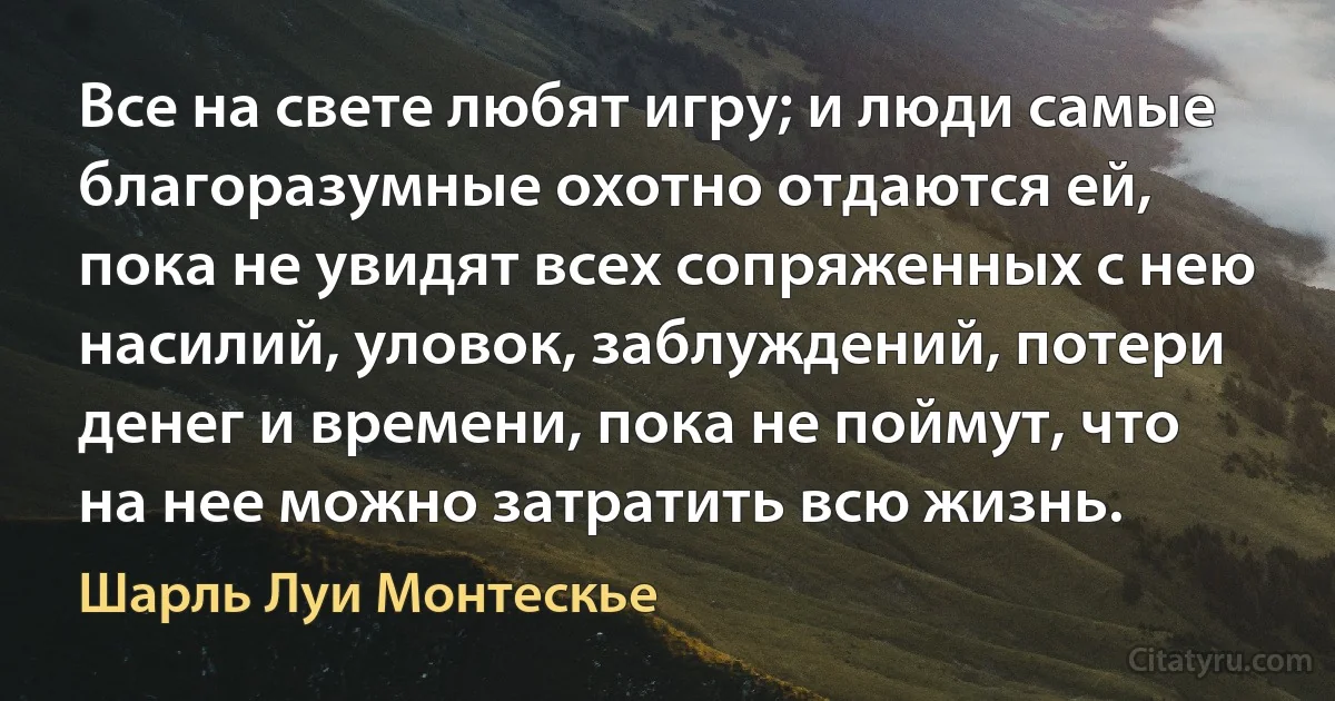 Все на свете любят игру; и люди самые благоразумные охотно отдаются ей, пока не увидят всех сопряженных с нею насилий, уловок, заблуждений, потери денег и времени, пока не поймут, что на нее можно затратить всю жизнь. (Шарль Луи Монтескье)