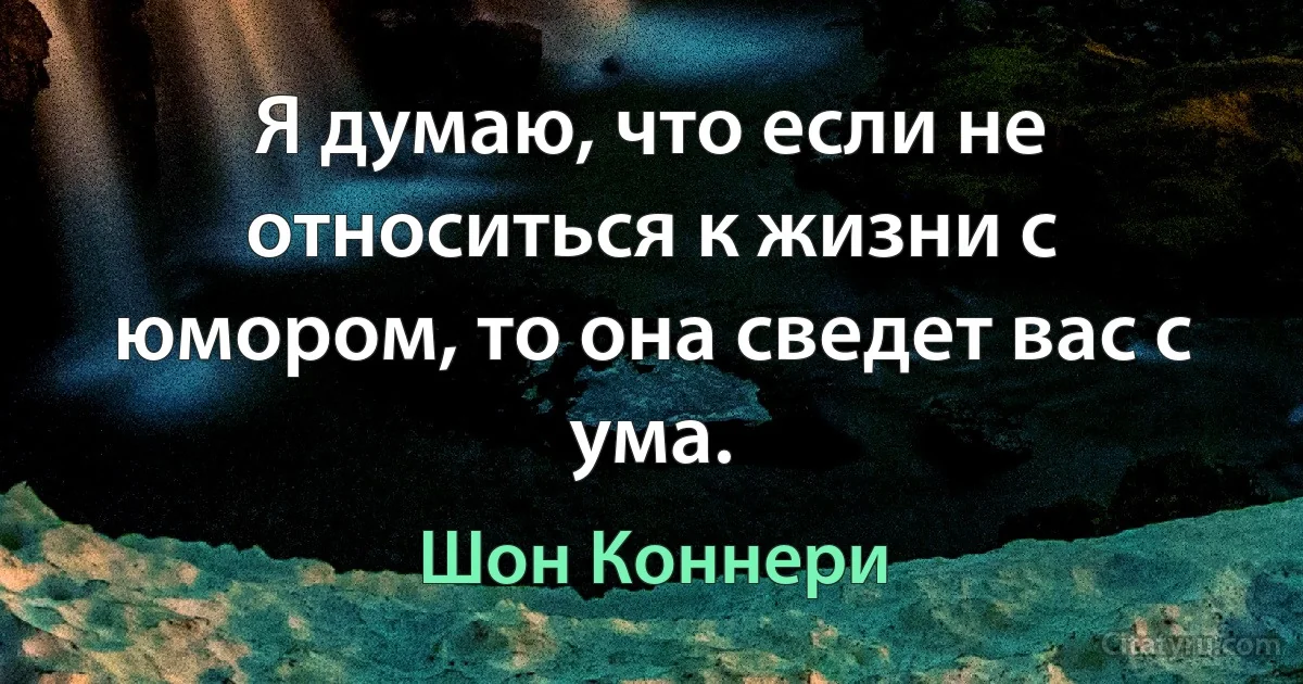 Я думаю, что если не относиться к жизни с юмором, то она сведет вас с ума. (Шон Коннери)