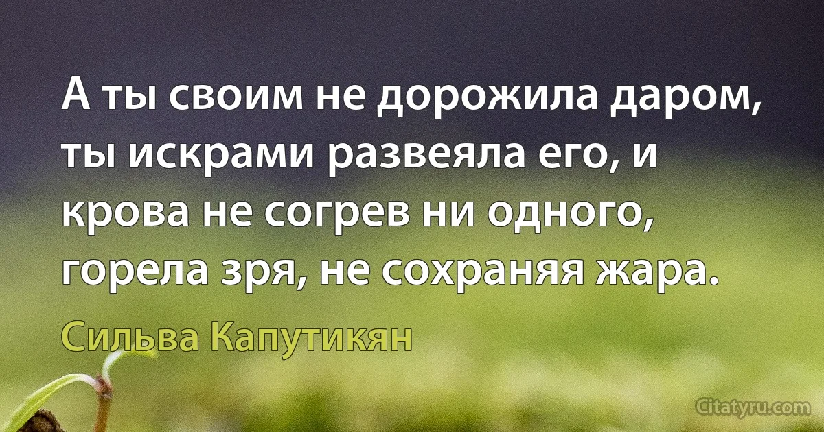 А ты своим не дорожила даром, ты искрами развеяла его, и крова не согрев ни одного, горела зря, не сохраняя жара. (Сильва Капутикян)