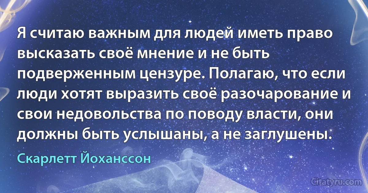 Я считаю важным для людей иметь право высказать своё мнение и не быть подверженным цензуре. Полагаю, что если люди хотят выразить своё разочарование и свои недовольства по поводу власти, они должны быть услышаны, а не заглушены. (Скарлетт Йоханссон)