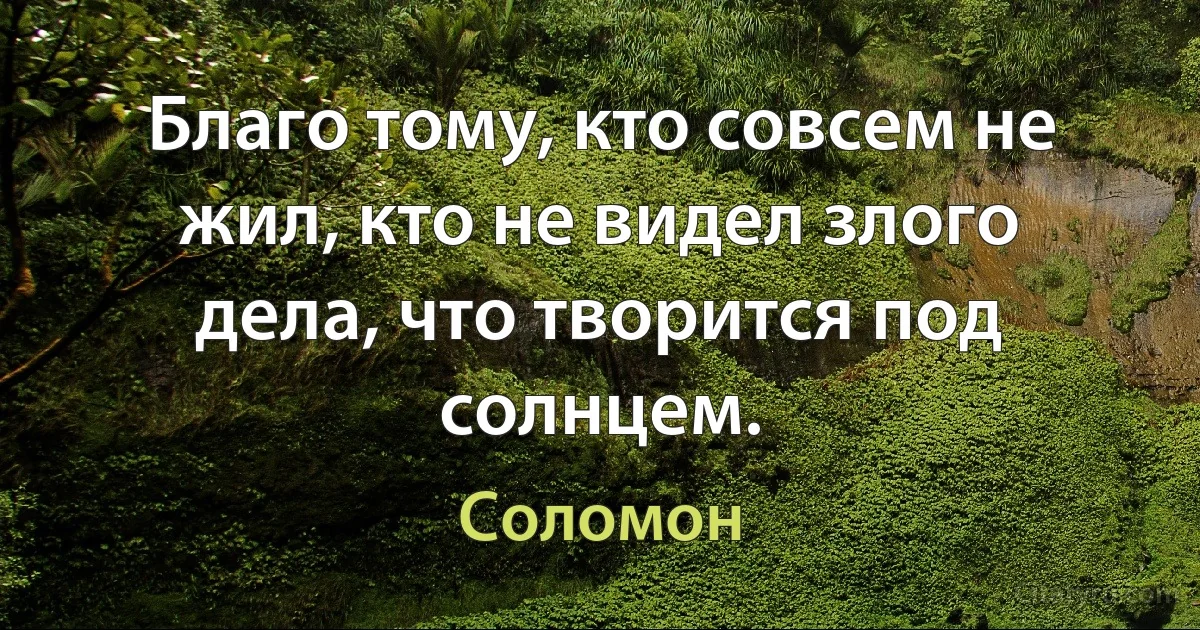 Благо тому, кто совсем не жил, кто не видел злого дела, что творится под солнцем. (Соломон)