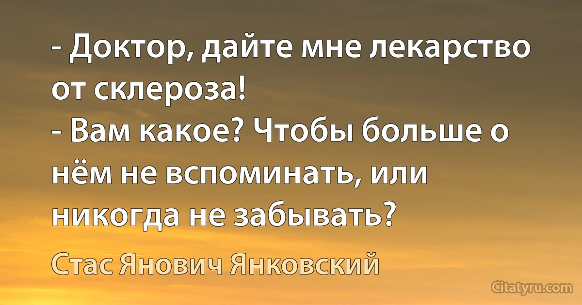 - Доктор, дайте мне лекарство от склероза!
- Вам какое? Чтобы больше о нём не вспоминать, или никогда не забывать? (Стас Янович Янковский)