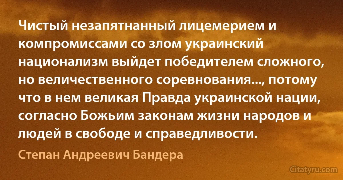 Чистый незапятнанный лицемерием и компромиссами со злом украинский национализм выйдет победителем сложного, но величественного соревнования..., потому что в нем великая Правда украинской нации, согласно Божьим законам жизни народов и людей в свободе и справедливости. (Степан Андреевич Бандера)