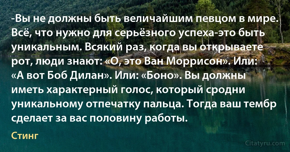 -Вы не должны быть величайшим певцом в мире. Всё, что нужно для серьёзного успеха-это быть уникальным. Всякий раз, когда вы открываете рот, люди знают: «О, это Ван Моррисон». Или: «А вот Боб Дилан». Или: «Боно». Вы должны иметь характерный голос, который сродни уникальному отпечатку пальца. Тогда ваш тембр сделает за вас половину работы. (Стинг)