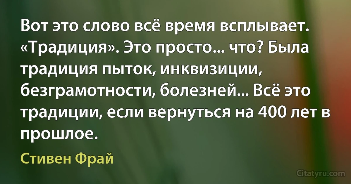 Вот это слово всё время всплывает. «Традиция». Это просто... что? Была традиция пыток, инквизиции, безграмотности, болезней... Всё это традиции, если вернуться на 400 лет в прошлое. (Стивен Фрай)