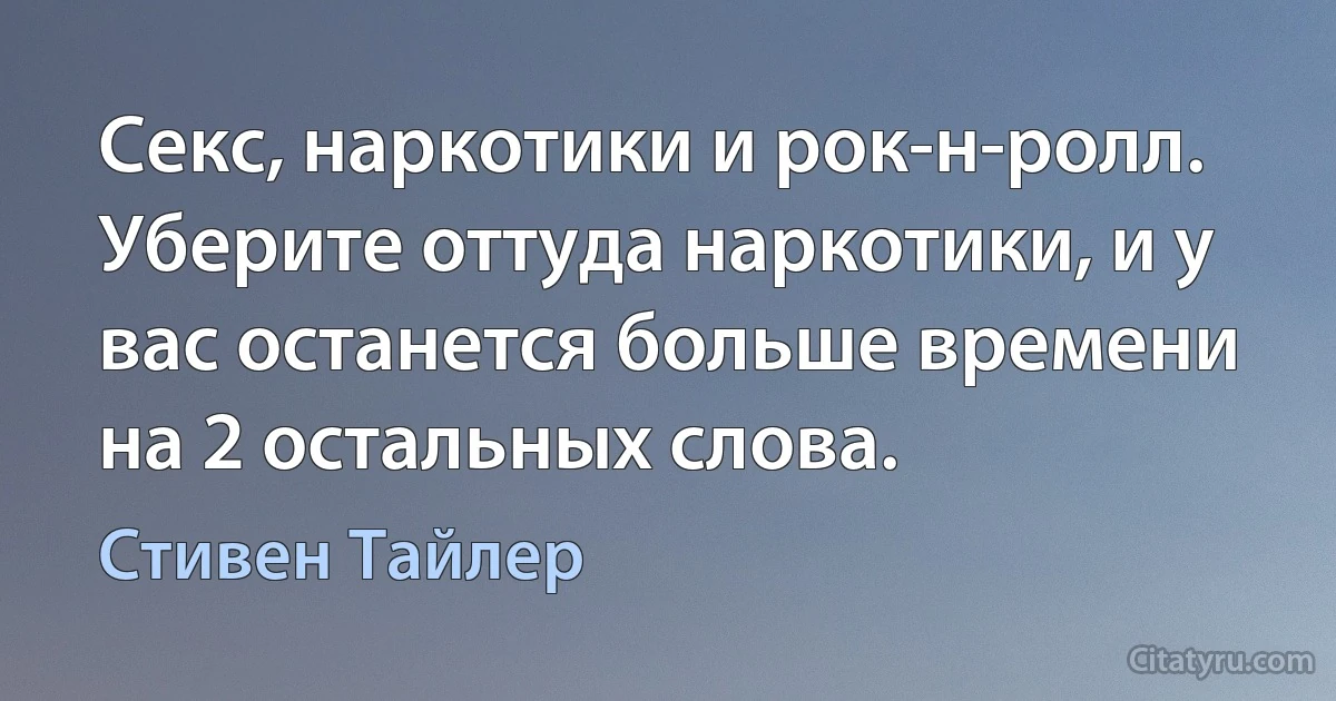 Секс, наркотики и рок-н-ролл. Уберите оттуда наркотики, и у вас останется больше времени на 2 остальных слова. (Стивен Тайлер)