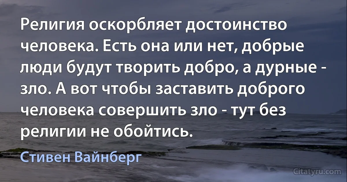 Религия оскорбляет достоинство человека. Есть она или нет, добрые люди будут творить добро, а дурные - зло. А вот чтобы заставить доброго человека совершить зло - тут без религии не обойтись. (Стивен Вайнберг)