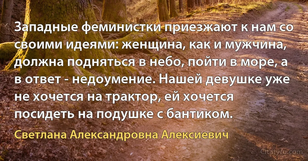 Западные феминистки приезжают к нам со своими идеями: женщина, как и мужчина, должна подняться в небо, пойти в море, а в ответ - недоумение. Нашей девушке уже не хочется на трактор, ей хочется посидеть на подушке с бантиком. (Светлана Александровна Алексиевич)