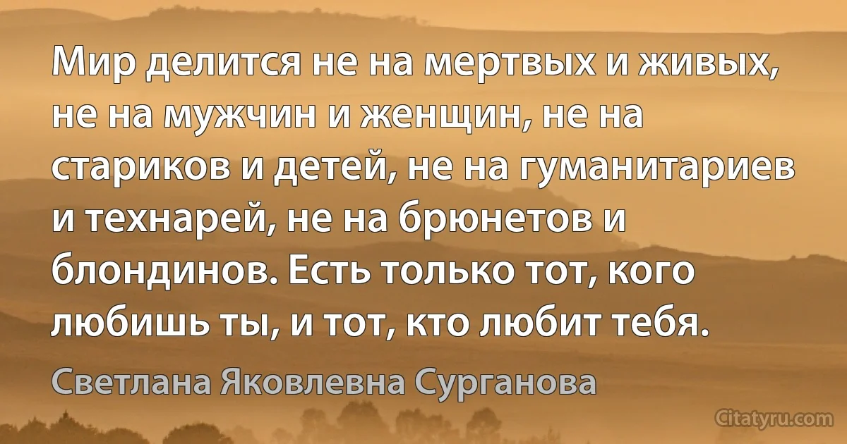 Мир делится не на мертвых и живых, не на мужчин и женщин, не на стариков и детей, не на гуманитариев и технарей, не на брюнетов и блондинов. Есть только тот, кого любишь ты, и тот, кто любит тебя. (Светлана Яковлевна Сурганова)