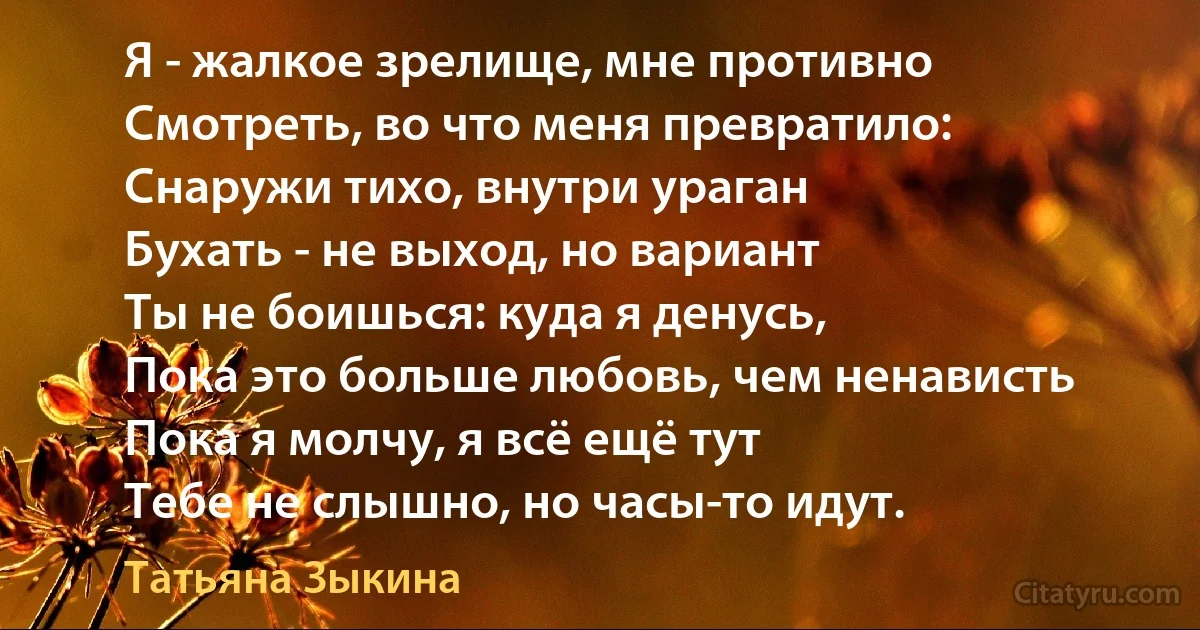 Я - жалкое зрелище, мне противно
Смотреть, во что меня превратило:
Снаружи тихо, внутри ураган
Бухать - не выход, но вариант
Ты не боишься: куда я денусь,
Пока это больше любовь, чем ненависть
Пока я молчу, я всё ещё тут
Тебе не слышно, но часы-то идут. (Татьяна Зыкина)