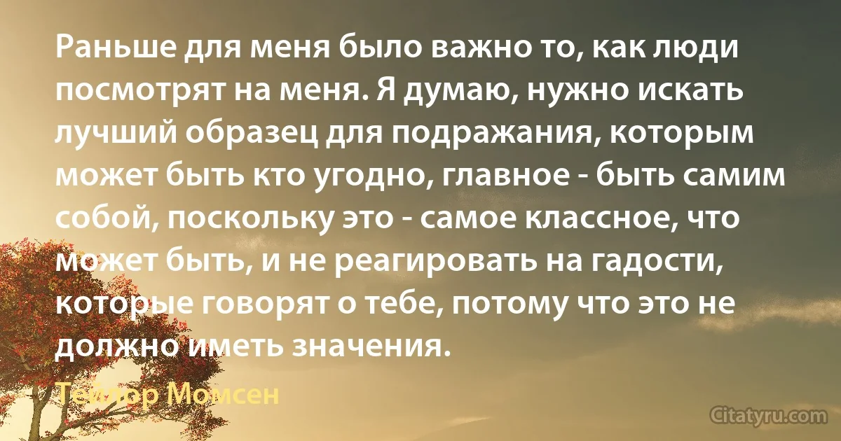 Раньше для меня было важно то, как люди посмотрят на меня. Я думаю, нужно искать лучший образец для подражания, которым может быть кто угодно, главное - быть самим собой, поскольку это - самое классное, что может быть, и не реагировать на гадости, которые говорят о тебе, потому что это не должно иметь значения. (Тейлор Момсен)