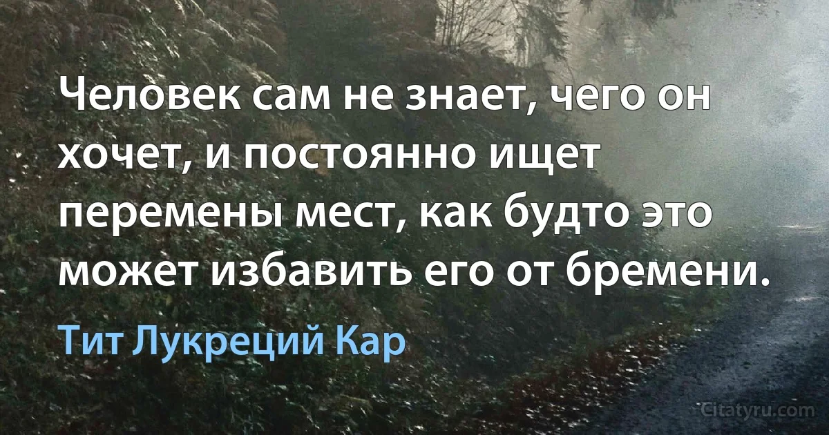 Человек сам не знает, чего он хочет, и постоянно ищет перемены мест, как будто это может избавить его от бремени. (Тит Лукреций Кар)