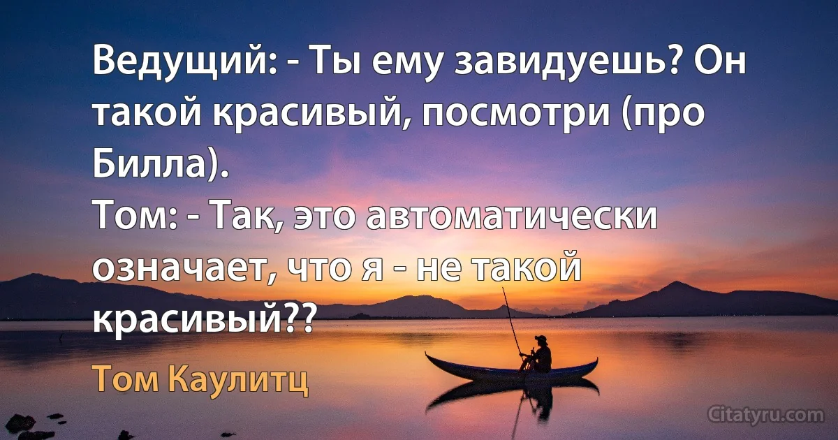 Ведущий: - Ты ему завидуешь? Он такой красивый, посмотри (про Билла).
Том: - Так, это автоматически означает, что я - не такой красивый?? (Том Каулитц)