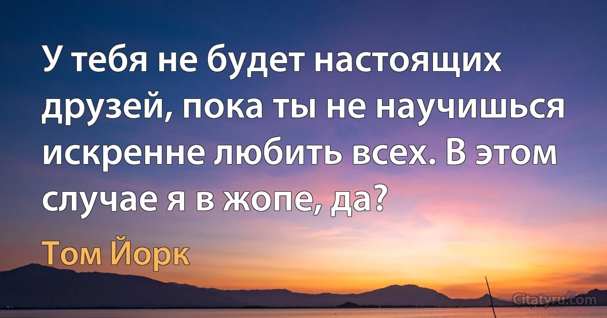 У тебя не будет настоящих друзей, пока ты не научишься искренне любить всех. В этом случае я в жопе, да? (Том Йорк)