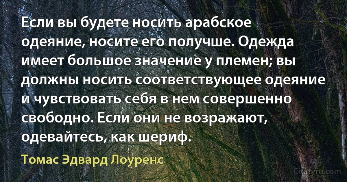 Если вы будете носить арабское одеяние, носите его получше. Одежда имеет большое значение у племен; вы должны носить соответствующее одеяние и чувствовать себя в нем совершенно свободно. Если они не возражают, одевайтесь, как шериф. (Томас Эдвард Лоуренс)