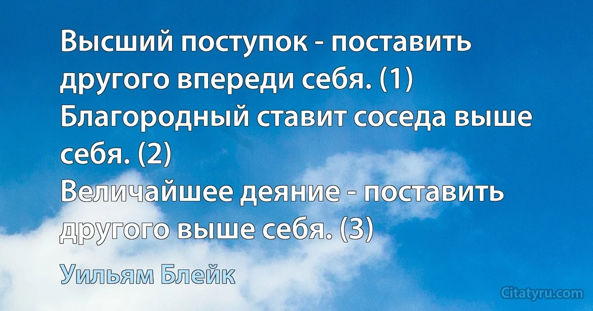 Высший поступок - поставить другого впереди себя. (1)
Благородный ставит соседа выше себя. (2)
Величайшее деяние - поставить другого выше себя. (3) (Уильям Блейк)