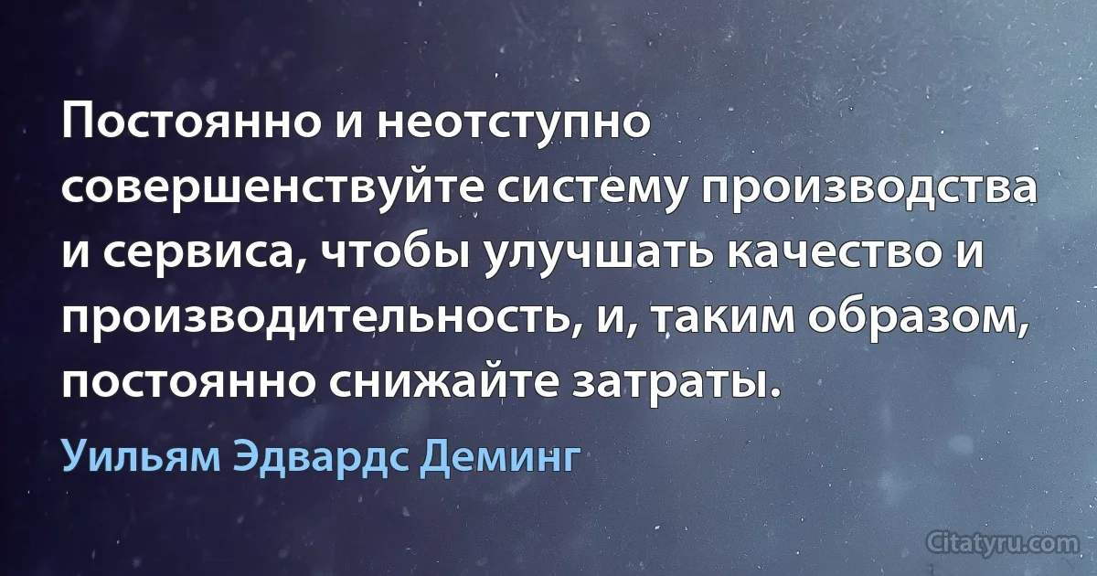 Постоянно и неотступно совершенствуйте систему производства и сервиса, чтобы улучшать качество и производительность, и, таким образом, постоянно снижайте затраты. (Уильям Эдвардс Деминг)