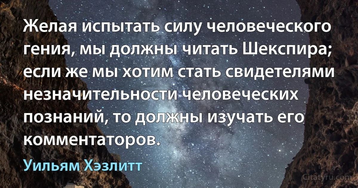 Желая испытать силу человеческого гения, мы должны читать Шекспира; если же мы хотим стать свидетелями незначительности человеческих познаний, то должны изучать его комментаторов. (Уильям Хэзлитт)