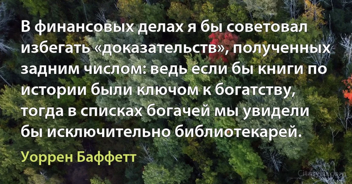 В финансовых делах я бы советовал избегать «доказательств», полученных задним числом: ведь если бы книги по истории были ключом к богатству, тогда в списках богачей мы увидели бы исключительно библиотекарей. (Уоррен Баффетт)