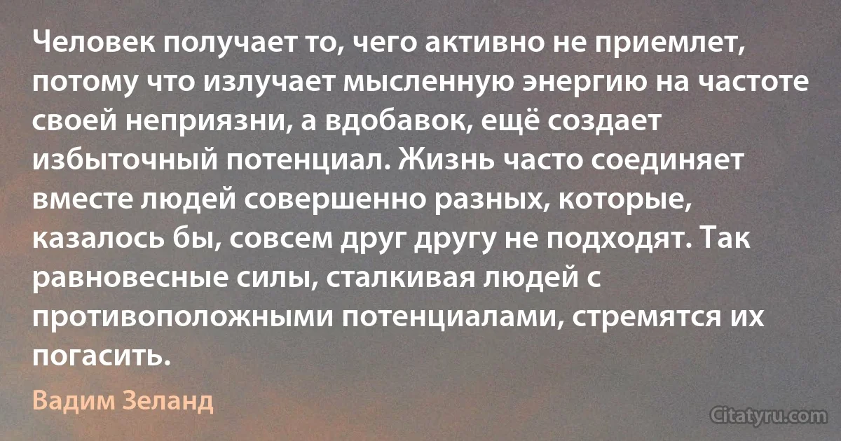 Человек получает то, чего активно не приемлет, потому что излучает мысленную энергию на частоте своей неприязни, а вдобавок, ещё создает избыточный потенциал. Жизнь часто соединяет вместе людей совершенно разных, которые, казалось бы, совсем друг другу не подходят. Так равновесные силы, сталкивая людей с противоположными потенциалами, стремятся их погасить. (Вадим Зеланд)