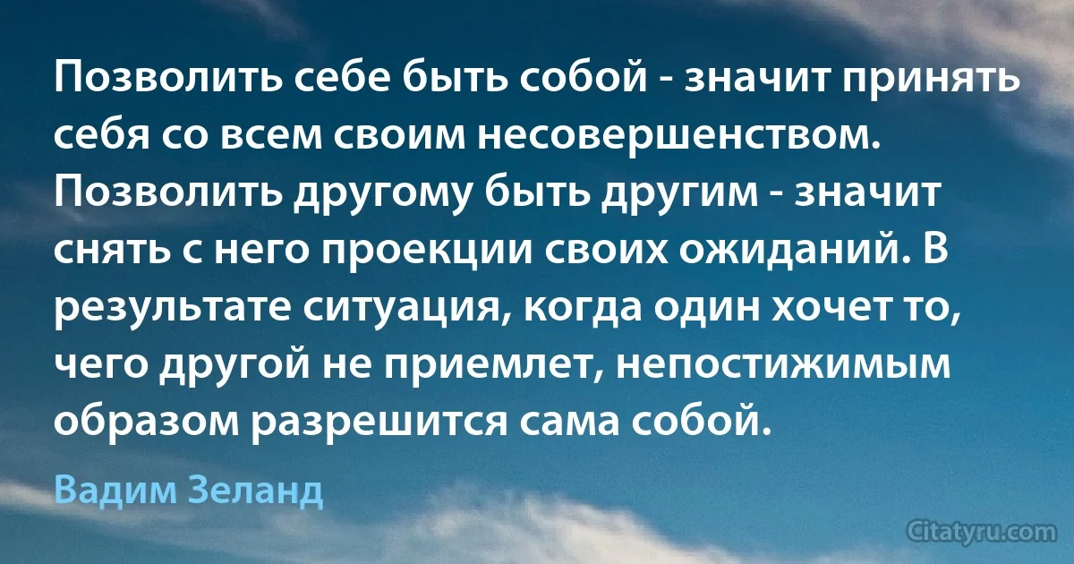 Позволить себе быть собой - значит принять себя со всем своим несовершенством. Позволить другому быть другим - значит снять с него проекции своих ожиданий. В результате ситуация, когда один хочет то, чего другой не приемлет, непостижимым образом разрешится сама собой. (Вадим Зеланд)