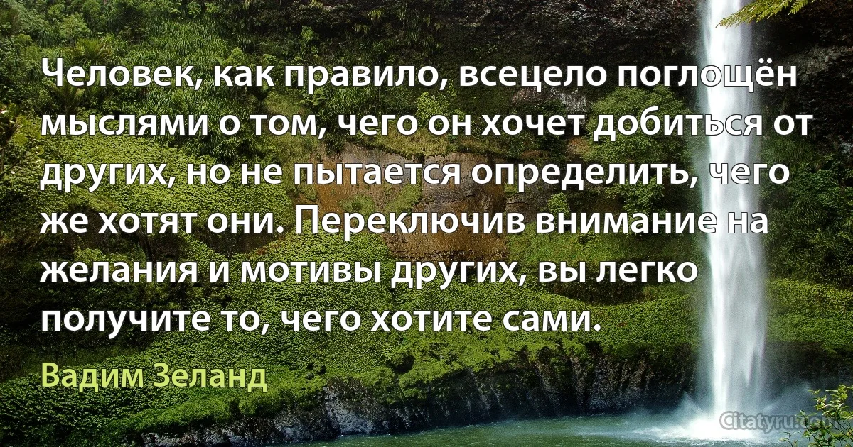 Человек, как правило, всецело поглощён мыслями о том, чего он хочет добиться от других, но не пытается определить, чего же хотят они. Переключив внимание на желания и мотивы других, вы легко получите то, чего хотите сами. (Вадим Зеланд)