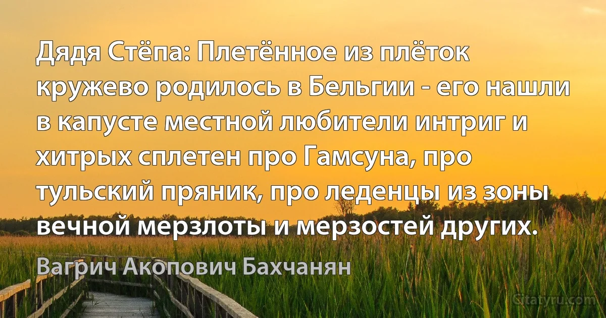 Дядя Стёпа: Плетённое из плёток кружево родилось в Бельгии - его нашли в капусте местной любители интриг и хитрых сплетен про Гамсуна, про тульский пряник, про леденцы из зоны вечной мерзлоты и мерзостей других. (Вагрич Акопович Бахчанян)