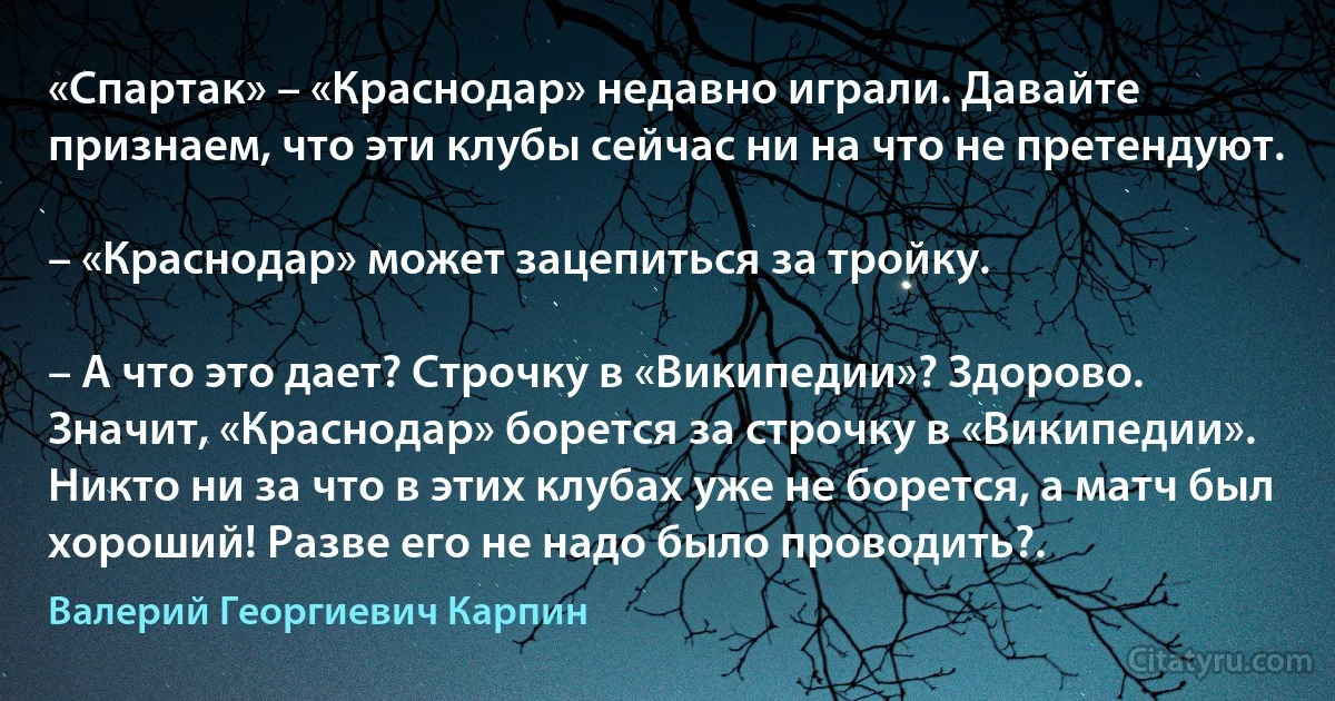 «Спартак» – «Краснодар» недавно играли. Давайте признаем, что эти клубы сейчас ни на что не претендуют.

– «Краснодар» может зацепиться за тройку.

– А что это дает? Строчку в «Википедии»? Здорово. Значит, «Краснодар» борется за строчку в «Википедии». Никто ни за что в этих клубах уже не борется, а матч был хороший! Разве его не надо было проводить?. (Валерий Георгиевич Карпин)