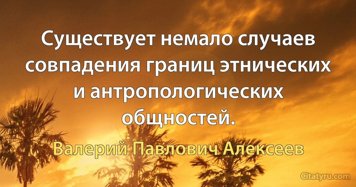 Существует немало случаев совпадения границ этнических и антропологических общностей. (Валерий Павлович Алексеев)