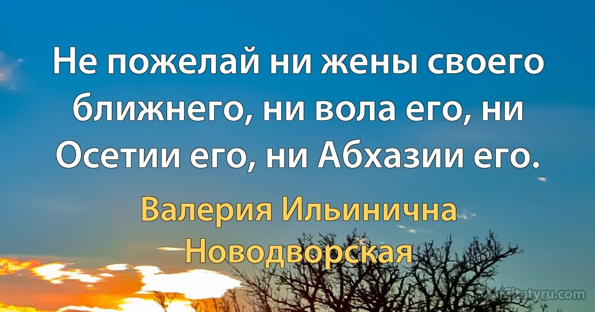 Не пожелай ни жены своего ближнего, ни вола его, ни Осетии его, ни Абхазии его. (Валерия Ильинична Новодворская)