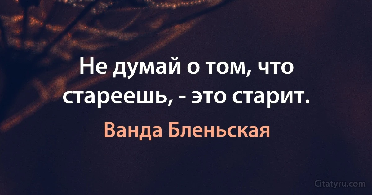 Не думай о том, что стареешь, - это старит. (Ванда Бленьская)