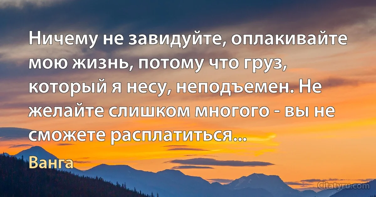 Ничему не завидуйте, оплакивайте мою жизнь, потому что груз, который я несу, неподъемен. Не желайте слишком многого - вы не сможете расплатиться... (Ванга)