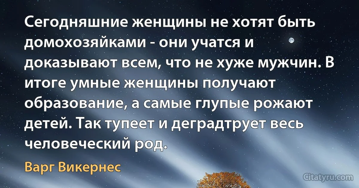 Сегодняшние женщины не хотят быть домохозяйками - они учатся и доказывают всем, что не хуже мужчин. В итоге умные женщины получают образование, а самые глупые рожают детей. Так тупеет и деградтрует весь человеческий род. (Варг Викернес)