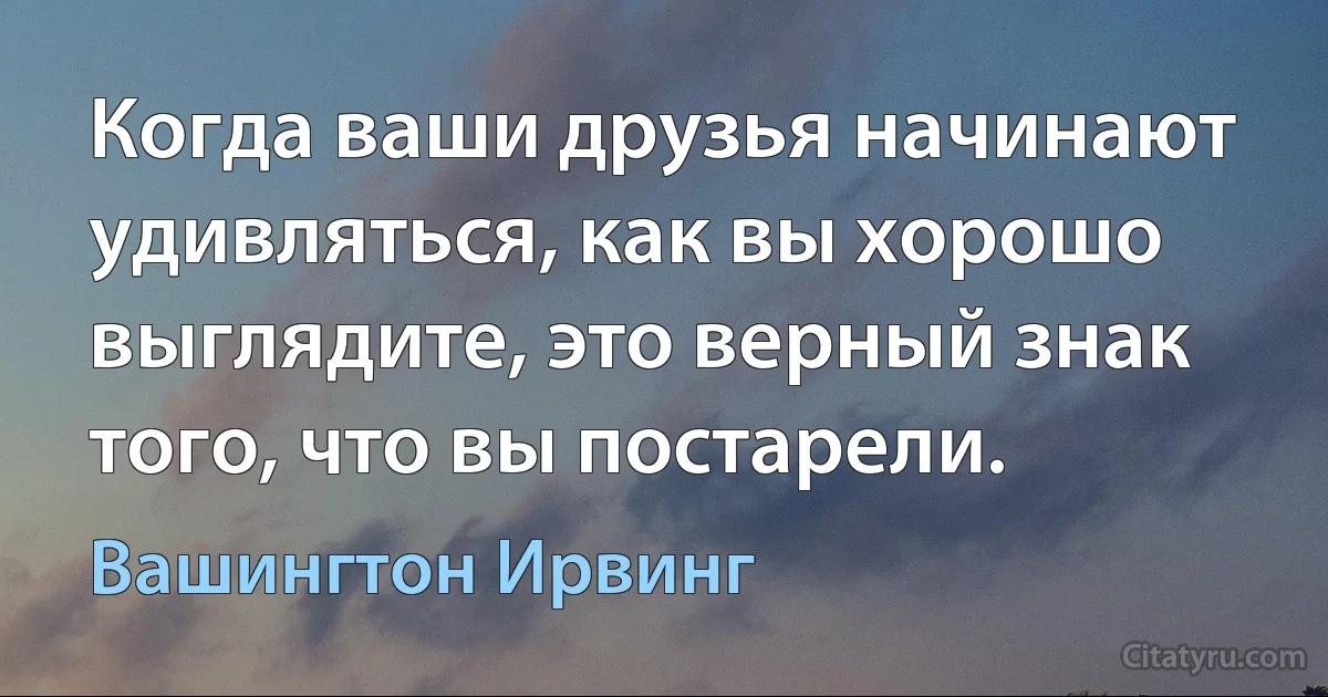 Когда ваши друзья начинают удивляться, как вы хорошо выглядите, это верный знак того, что вы постарели. (Вашингтон Ирвинг)