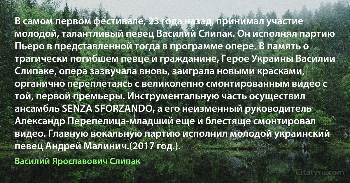 В самом первом фестивале, 23 года назад, принимал участие молодой, талантливый певец Василий Слипак. Он исполнял партию Пьеро в представленной тогда в программе опере. В память о трагически погибшем певце и гражданине, Герое Украины Василии Слипаке, опера зазвучала вновь, заиграла новыми красками, органично переплетаясь с великолепно смонтированным видео с той, первой премьеры. Инструментальную часть осуществил ансамбль SENZA SFORZANDO, а его неизменный руководитель Александр Перепелица-младший еще и блестяще смонтировал видео. Главную вокальную партию исполнил молодой украинский певец Андрей Малинич.(2017 год.). (Василий Ярославович Слипак)