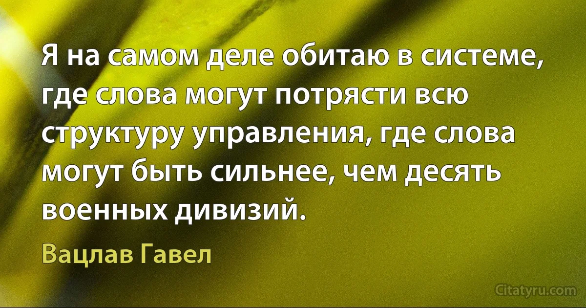 Я на самом деле обитаю в системе, где слова могут потрясти всю структуру управления, где слова могут быть сильнее, чем десять военных дивизий. (Вацлав Гавел)