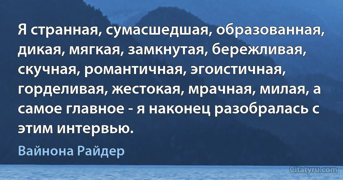 Я странная, сумасшедшая, образованная, дикая, мягкая, замкнутая, бережливая, скучная, романтичная, эгоистичная, горделивая, жестокая, мрачная, милая, а самое главное - я наконец разобралась с этим интервью. (Вайнона Райдер)