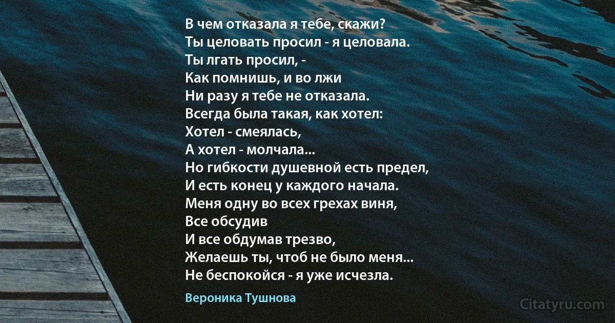 В чем отказала я тебе, скажи?
Ты целовать просил - я целовала.
Ты лгать просил, -
Как помнишь, и во лжи
Ни разу я тебе не отказала.
Всегда была такая, как хотел:
Хотел - смеялась,
А хотел - молчала...
Но гибкости душевной есть предел,
И есть конец у каждого начала.
Меня одну во всех грехах виня,
Все обсудив
И все обдумав трезво,
Желаешь ты, чтоб не было меня...
Не беспокойся - я уже исчезла. (Вероника Тушнова)