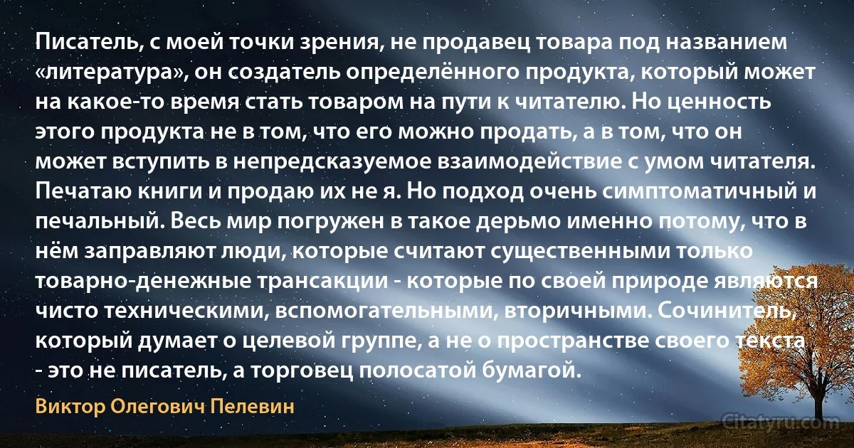 Писатель, с моей точки зрения, не продавец товара под названием «литература», он создатель определённого продукта, который может на какое-то время стать товаром на пути к читателю. Но ценность этого продукта не в том, что его можно продать, а в том, что он может вступить в непредсказуемое взаимодействие с умом читателя. Печатаю книги и продаю их не я. Но подход очень симптоматичный и печальный. Весь мир погружен в такое дерьмо именно потому, что в нём заправляют люди, которые считают существенными только товарно-денежные трансакции - которые по своей природе являются чисто техническими, вспомогательными, вторичными. Сочинитель, который думает о целевой группе, а не о пространстве своего текста - это не писатель, а торговец полосатой бумагой. (Виктор Олегович Пелевин)