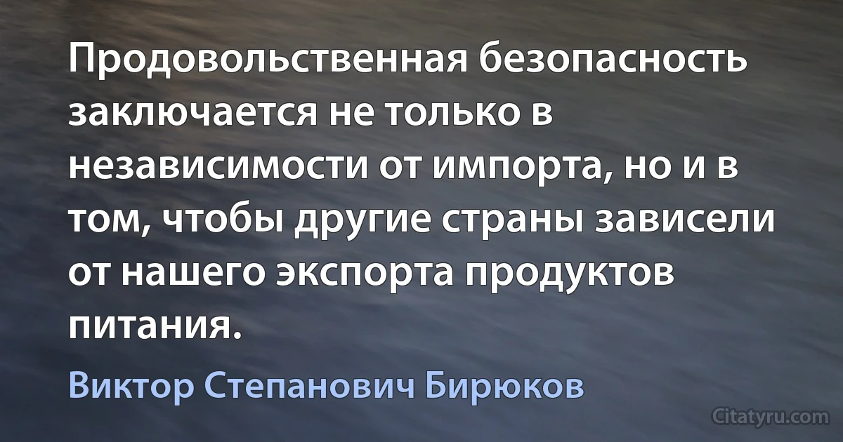 Продовольственная безопасность заключается не только в независимости от импорта, но и в том, чтобы другие страны зависели от нашего экспорта продуктов питания. (Виктор Степанович Бирюков)