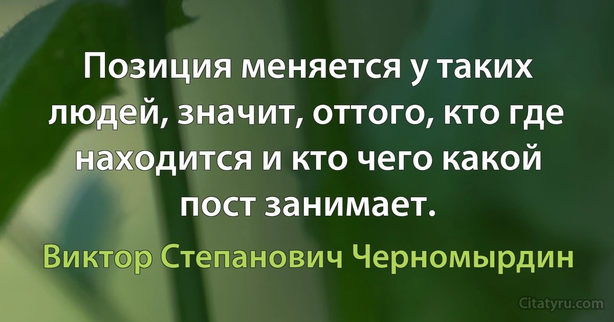 Позиция меняется у таких людей, значит, оттого, кто где находится и кто чего какой пост занимает. (Виктор Степанович Черномырдин)