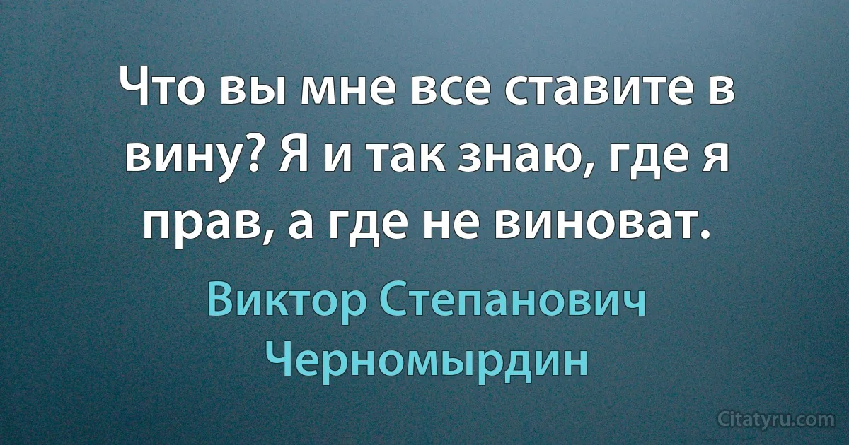 Что вы мне все ставите в вину? Я и так знаю, где я прав, а где не виноват. (Виктор Степанович Черномырдин)