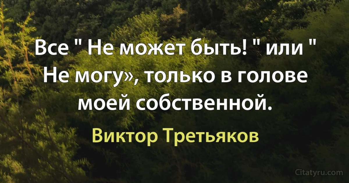 Все " Не может быть! " или " Не могу», только в голове моей собственной. (Виктор Третьяков)