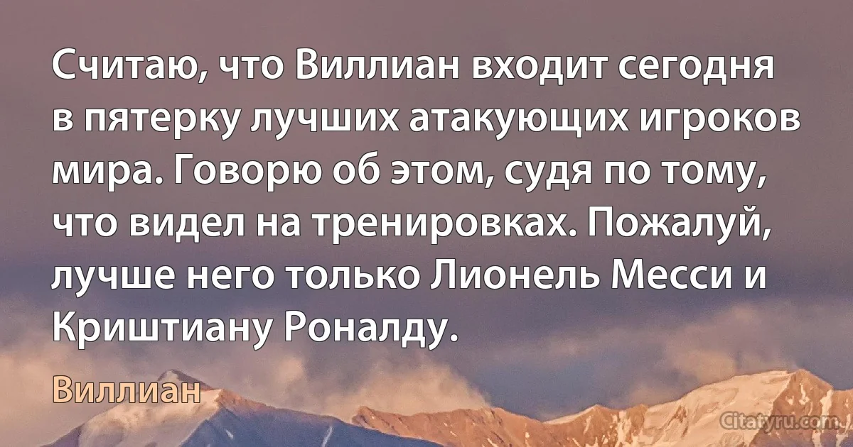 Считаю, что Виллиан входит сегодня в пятерку лучших атакующих игроков мира. Говорю об этом, судя по тому, что видел на тренировках. Пожалуй, лучше него только Лионель Месси и Криштиану Роналду. (Виллиан)