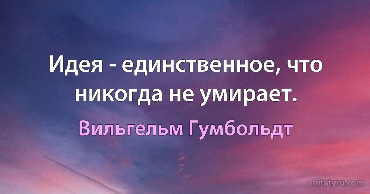 Идея - единственное, что никогда не умирает. (Вильгельм Гумбольдт)