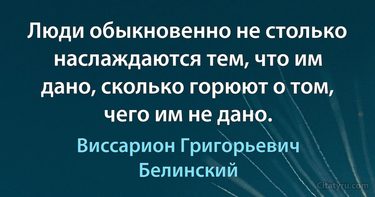 Люди обыкновенно не столько наслаждаются тем, что им дано, сколько горюют о том, чего им не дано. (Виссарион Григорьевич Белинский)