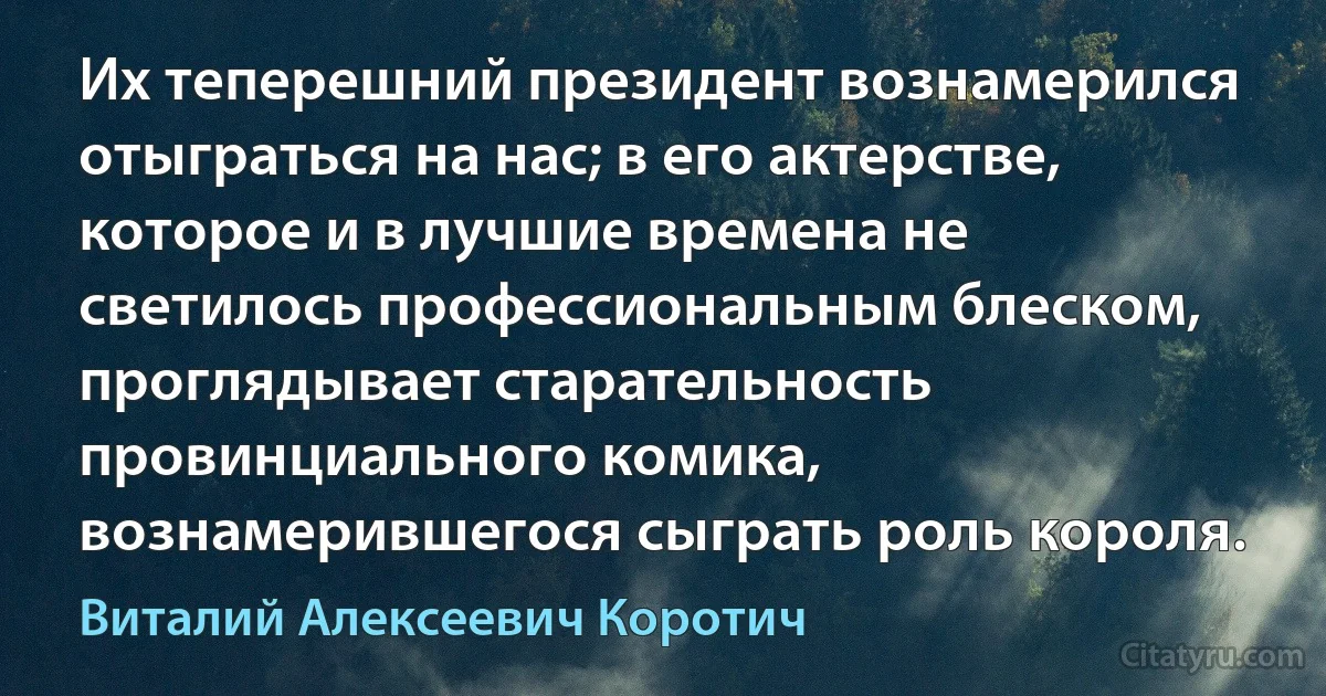 Их теперешний президент вознамерился отыграться на нас; в его актерстве, которое и в лучшие времена не светилось профессиональным блеском, проглядывает старательность провинциального комика, вознамерившегося сыграть роль короля. (Виталий Алексеевич Коротич)