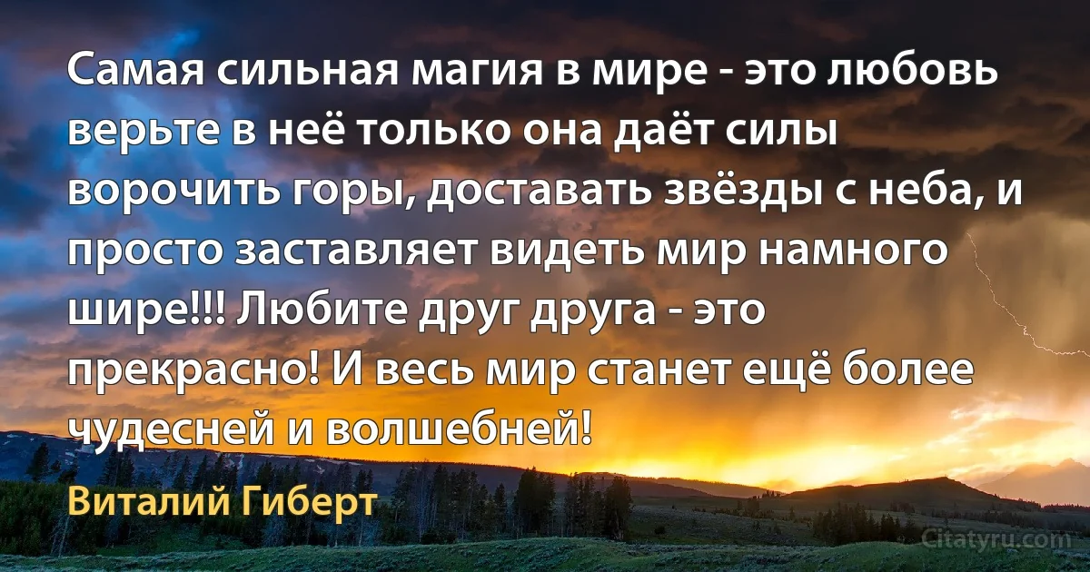 Самая сильная магия в мире - это любовь верьте в неё только она даёт силы ворочить горы, доставать звёзды с неба, и просто заставляет видеть мир намного шире!!! Любите друг друга - это прекрасно! И весь мир станет ещё более чудесней и волшебней! (Виталий Гиберт)