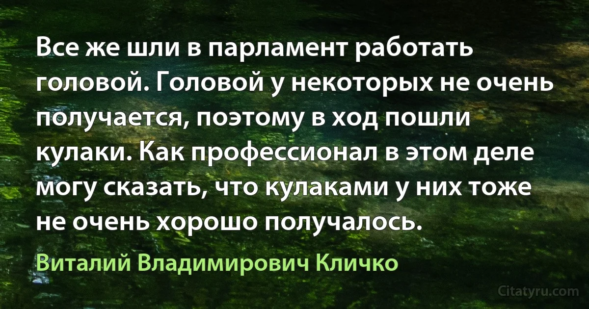 Все же шли в парламент работать головой. Головой у некоторых не очень получается, поэтому в ход пошли кулаки. Как профессионал в этом деле могу сказать, что кулаками у них тоже не очень хорошо получалось. (Виталий Владимирович Кличко)