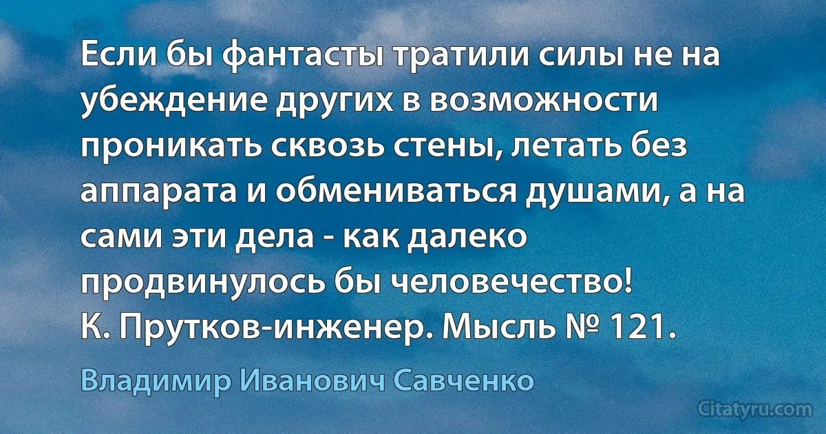 Если бы фантасты тратили силы не на убеждение других в возможности проникать сквозь стены, летать без аппарата и обмениваться душами, а на сами эти дела - как далеко продвинулось бы человечество!
К. Прутков-инженер. Мысль № 121. (Владимир Иванович Савченко)